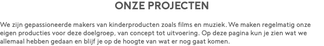 Onze projecten We zijn gepassioneerde makers van kinderproducten zoals films en muziek. We maken regelmatig onze eigen producties voor deze doelgroep, van concept tot uitvoering. Op deze pagina kun je zien wat we allemaal hebben gedaan en blijf je op de hoogte van wat er nog gaat komen.