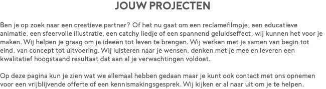 Jouw projecten Ben je op zoek naar een creatieve partner? Of het nu gaat om een reclamefilmpje, een educatieve animatie, een sfeervolle illustratie, een catchy liedje of een spannend geluidseffect, wij kunnen het voor je maken. Wij helpen je graag om je ideeën tot leven te brengen. Wij werken met je samen van begin tot eind, van concept tot uitvoering. Wij luisteren naar je wensen, denken met je mee en leveren een kwalitatief hoogstaand resultaat dat aan al je verwachtingen voldoet. Op deze pagina kun je zien wat we allemaal hebben gedaan maar je kunt ook contact met ons opnemen voor een vrijblijvende offerte of een kennismakingsgesprek. Wij kijken er al naar uit om je te helpen.