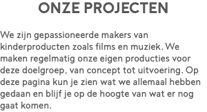 Onze projecten We zijn gepassioneerde makers van kinderproducten zoals films en muziek. We maken regelmatig onze eigen producties voor deze doelgroep, van concept tot uitvoering. Op deze pagina kun je zien wat we allemaal hebben gedaan en blijf je op de hoogte van wat er nog gaat komen.