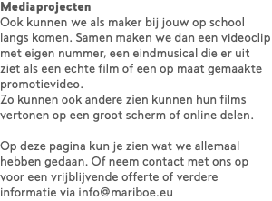 Mediaprojecten Ook kunnen we als maker bij jouw op school langs komen. Samen maken we dan een videoclip met eigen nummer, een eindmusical die er uit ziet als een echte film of een op maat gemaakte promotievideo.  Zo kunnen ook andere zien kunnen hun films vertonen op een groot scherm of online delen. Op deze pagina kun je zien wat we allemaal hebben gedaan. Of neem contact met ons op voor een vrijblijvende offerte of verdere informatie via info@mariboe.eu